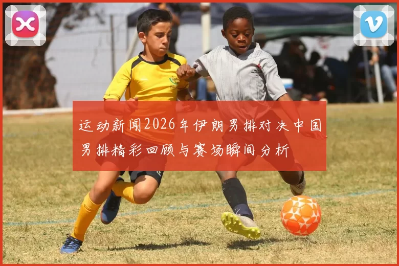 运动新闻2026年伊朗男排对决中国男排精彩回顾与赛场瞬间分析