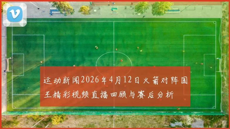 运动新闻2026年4月12日火箭对阵国王精彩视频直播回顾与赛后分析
