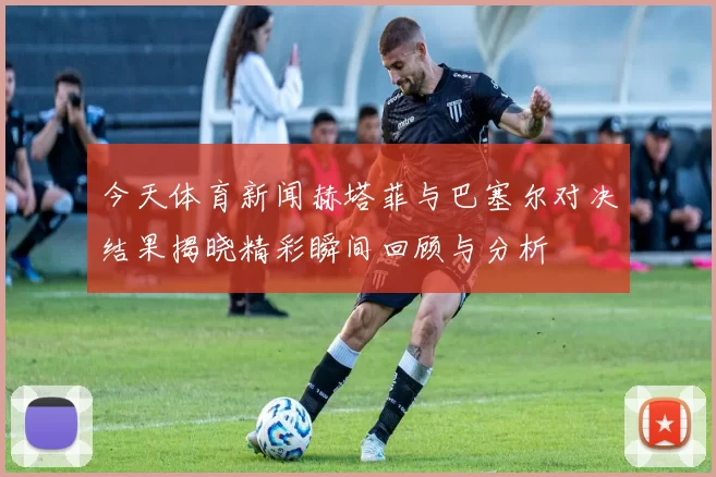 今天体育新闻赫塔菲与巴塞尔对决结果揭晓精彩瞬间回顾与分析
