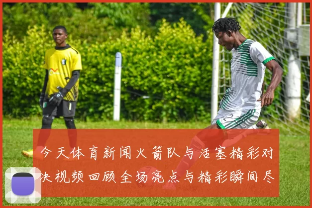 今天体育新闻火箭队与活塞精彩对决视频回顾全场亮点与精彩瞬间尽在其中