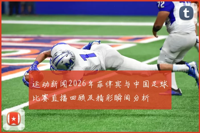 运动新闻2026年菲律宾与中国足球比赛直播回顾及精彩瞬间分析