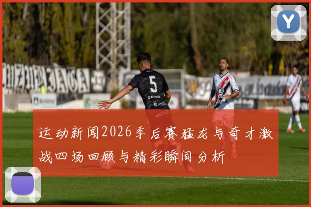 运动新闻2026季后赛猛龙与奇才激战四场回顾与精彩瞬间分析