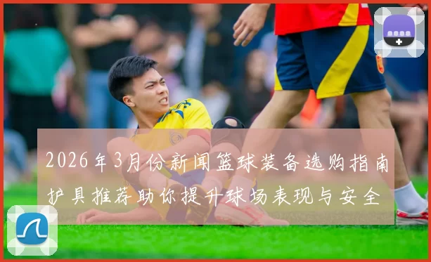 2026年3月份新闻篮球装备选购指南护具推荐助你提升球场表现与安全保障