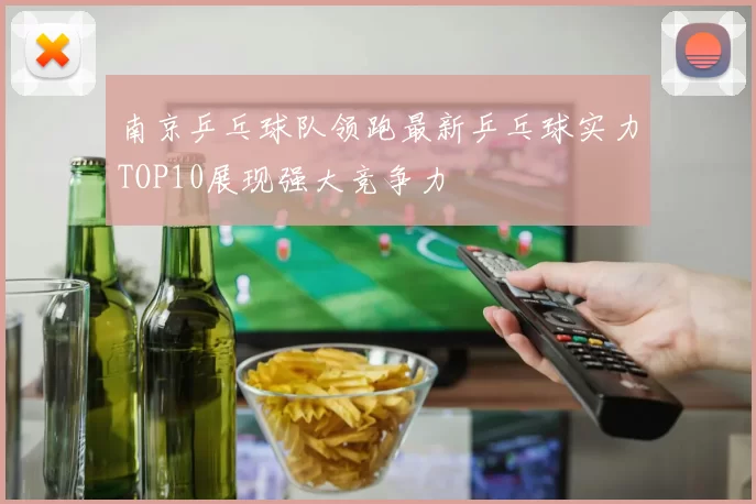 南京乒乓球队领跑最新乒乓球实力TOP10展现强大竞争力