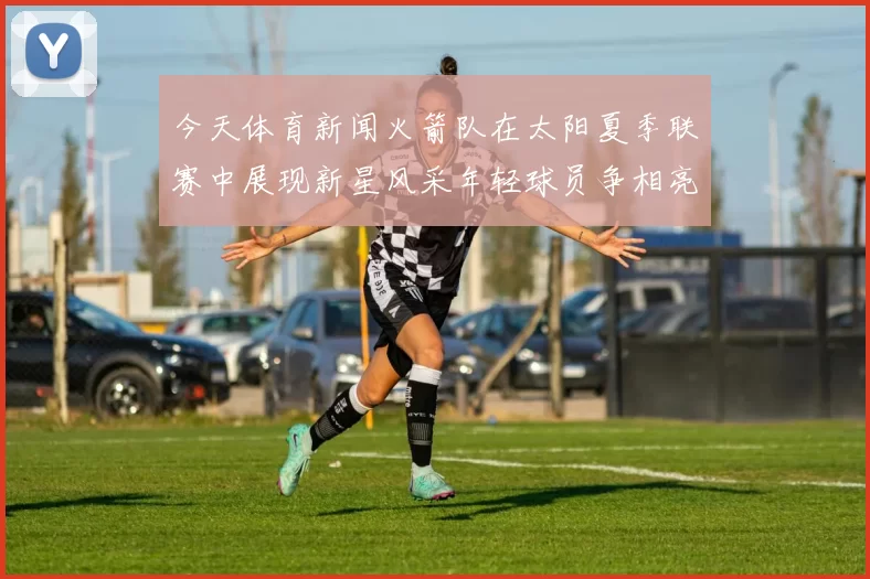 今天体育新闻火箭队在太阳夏季联赛中展现新星风采年轻球员争相亮相引发关注