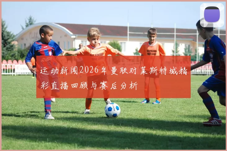 运动新闻2026年曼联对莱斯特城精彩直播回顾与赛后分析