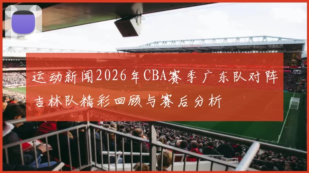 运动新闻2026年CBA赛季广东队对阵吉林队精彩回顾与赛后分析